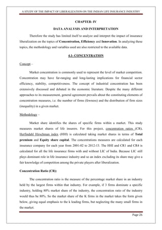 A STUDY OF THE IMPACT OF LIBERALIZATION ON THE INDIAN LIFE INSURANCE INDUSTRY
Page 26
CHAPTER- IV
DATA ANALYSIS AND INTERPRETATION
Therefore the study has limited itself to analyze and interpret the impact of insurance
liberalization on the topics of Concentration, Efficiency and Innovation. In analyzing these
topics, the methodology and variables used are also restricted to the available data.
4.1- CONCENTRATION
Concept –
Market concentration is commonly used to represent the level of market competition.
Concentration may have far-ranging and long-lasting implications for financial sector
efficiency, stability, competitiveness. The concept of industrial concentration has been
extensively discussed and debated in the economic literature. Despite the many different
approaches to its measurement, general agreement prevails about the constituting elements of
concentration measures, i.e. the number of firms (fewness) and the distribution of firm sizes
(inequality) in a given market.
Methodology –
Market share identifies the shares of specific firms within a market. This study
measures market shares of life insurers. For this project, concentration ratios (CR),
Herfindahl Hirschman index (HHI) is calculated taking market shares in terms of Total
premium and Equity share capital. The concentrations measures are calculated for each
insurance company for each year from 2001-02 to 2012-13. The HHI and CR1 and CR4 is
calculated for all the life insurance firms with and without LIC of India. Because LIC still
plays dominant role in life insurance industry and so an index excluding its share may give a
fair knowledge of competition among the private players after liberalization.
Concentration Ratio (CR):
The concentration ratio is the measure of the percentage market share in an industry
held by the largest firms within that industry. For example, if 3 firms dominate a specific
industry, holding 80% market share of the industry, the concentration ratio of the industry
would thus be 80%. So the market share of the K firms in the market takes the form given
below, giving equal emphasis to the k leading firms, but neglecting the many small firms in
the market.
 