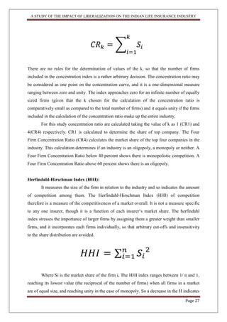 A STUDY OF THE IMPACT OF LIBERALIZATION ON THE INDIAN LIFE INSURANCE INDUSTRY
Page 27
There are no rules for the determination of values of the k, so that the number of firms
included in the concentration index is a rather arbitrary decision. The concentration ratio may
be considered as one point on the concentration curve, and it is a one-dimensional measure
ranging between zero and unity. The index approaches zero for an infinite number of equally
sized firms (given that the k chosen for the calculation of the concentration ratio is
comparatively small as compared to the total number of firms) and it equals unity if the firms
included in the calculation of the concentration ratio make up the entire industry.
For this study concentration ratio are calculated taking the value of k as 1 (CR1) and
4(CR4) respectively. CR1 is calculated to determine the share of top company. The Four
Firm Concentration Ratio (CR4) calculates the market share of the top four companies in the
industry. This calculation determines if an industry is an oligopoly, a monopoly or neither. A
Four Firm Concentration Ratio below 40 percent shows there is monopolistic competition. A
Four Firm Concentration Ratio above 60 percent shows there is an oligopoly.
Herfindahl-Hirschman Index (HHI):
It measures the size of the firm in relation to the industry and so indicates the amount
of competition among them. The Herfindahl-Hirschman Index (HHI) of competition
therefore is a measure of the competitiveness of a market overall. It is not a measure specific
to any one insurer, though it is a function of each insurer„s market share. The herfindahl
index stresses the importance of larger firms by assigning them a greater weight than smaller
firms, and it incorporates each firms individually, so that arbitrary cut-offs and insensitivity
to the share distribution are avoided.
Where Si is the market share of the firm i, The HHI index ranges between 1/ n and 1,
reaching its lowest value (the reciprocal of the number of firms) when all firms in a market
are of equal size, and reaching unity in the case of monopoly. So a decrease in the H indicates
 