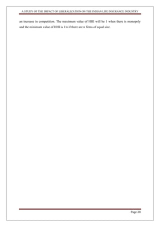 A STUDY OF THE IMPACT OF LIBERALIZATION ON THE INDIAN LIFE INSURANCE INDUSTRY
Page 28
an increase in competition. The maximum value of HHI will be 1 when there is monopoly
and the minimum value of HHI is 1/n if there are n firms of equal size.
 