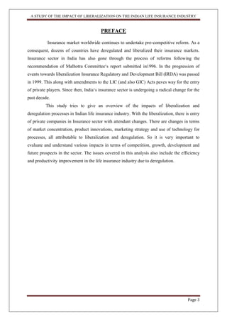 A STUDY OF THE IMPACT OF LIBERALIZATION ON THE INDIAN LIFE INSURANCE INDUSTRY
Page 3
PREFACE
Insurance market worldwide continues to undertake pro-competitive reform. As a
consequent, dozens of countries have deregulated and liberalized their insurance markets.
Insurance sector in India has also gone through the process of reforms following the
recommendation of Malhotra Committee„s report submitted in1996. In the progression of
events towards liberalization Insurance Regulatory and Development Bill (IRDA) was passed
in 1999. This along with amendments to the LIC (and also GIC) Acts paves way for the entry
of private players. Since then, India„s insurance sector is undergoing a radical change for the
past decade.
This study tries to give an overview of the impacts of liberalization and
deregulation processes in Indian life insurance industry. With the liberalization, there is entry
of private companies in Insurance sector with attendant changes. There are changes in terms
of market concentration, product innovations, marketing strategy and use of technology for
processes, all attributable to liberalization and deregulation. So it is very important to
evaluate and understand various impacts in terms of competition, growth, development and
future prospects in the sector. The issues covered in this analysis also include the efficiency
and productivity improvement in the life insurance industry due to deregulation.
 