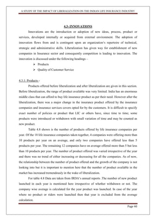 A STUDY OF THE IMPACT OF LIBERALIZATION ON THE INDIAN LIFE INSURANCE INDUSTRY
Page 40
4.3- INNOVATIONS
Innovations are the introduction or adoption of new ideas, process, product or
services, developed internally or acquired from external environment. The adoption of
innovation flows from and is contingent upon an organization„s repertoire of technical,
strategic and administrative skills. Liberalization has given way for establishment of new
companies in Insurance sector and consequently competition is leading to innovation. The
innovation is discussed under the following headings –
 Products
 Quality of Customer Service
4.3.1: Products -
Products offered before liberalization and after liberalization are given in this section.
Before liberalization, the range of product available was very limited. India has an enormous
middle class that can afford to buy life insurance product as per their need. However after the
liberalization, there was a major change in the insurance product offered by the insurance
companies and insurance services covers opted for by the customers. It is difficult to specify
exact number of policies or product that LIC or others have, since time to time; some
products were introduced or withdrawn with small variation of time and may be counted as
new product.
Table 4.8 shown is the number of products offered by life insurance companies per
year. Of the 18 life insurance companies taken together, 4 companies were offering more than
10 products per year on an average, and only two companies have offered less than 5
products per year. The remaining 12 companies have on average offered more than 5 but less
than 10 products per year. The number of product offered was varied irrespective of the year
and there was no trend of either increasing or decreasing for all the companies. As of now,
the relationship between the number of product offered and the growth of the company is not
looking into but it is important to mention here that the number of product available in the
market has increased tremendously in the wake of liberalization.
For table 4.8 Data are taken from IRDA„s annual reports .The number of new product
launched in each year is mentioned here irrespective of whether withdrawn or not. The
company wise average is calculated for the year product was launched. In case of the year
where no product or riders were launched then that year is excluded from the average
calculation.
 