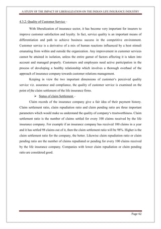A STUDY OF THE IMPACT OF LIBERALIZATION ON THE INDIAN LIFE INSURANCE INDUSTRY
Page 42
4.3.2: Quality of Customer Service –
With liberalization of insurance sector, it has become very important for insurers to
improve customer satisfaction and loyalty. In fact, service quality is an important means of
differentiation and path to achieve business success in the competitive environment.
Customer service is a derivative of a mix of human reactions influenced by a host stimuli
emanating from within and outside the organization. Any improvement in customer services
cannot be attained in isolation, unless the entire gamut of factors affecting it is taken into
account and managed properly. Customers and employees need active participation in the
process of developing a healthy relationship which involves a thorough overhaul of the
approach of insurance company towards customer relations management.
Keeping in view the two important dimensions of customer„s perceived quality
service viz. assurance and compliance, the quality of customer service is examined on the
point of the claim settlement of the life insurance firms.
 Status of claim Settlement –
Claim records of the insurance company give a fair idea of their payment history.
Claim settlement ratio, claim repudiation ratio and claim pending ratio are three important
parameters which would make us understand the quality of company„s trustworthiness. Claim
settlement ratio is the number of claims settled for every 100 claims received by the life
insurance company. For example if an insurance company has received 100 claims in a year
and it has settled 98 claims out of it, then the claim settlement ratio will be 98%. Higher is the
claim settlement ratio for the company, the better. Likewise claim repudiation ratio or claim
pending ratio are the number of claims repudiated or pending for every 100 claims received
by the life insurance company. Companies with lower claim repudiation or claim pending
ratio are considered good.
 
