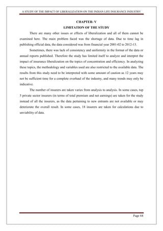 A STUDY OF THE IMPACT OF LIBERALIZATION ON THE INDIAN LIFE INSURANCE INDUSTRY
Page 44
CHAPTER- V
LIMITATION OF THE STUDY
There are many other issues or effects of liberalization and all of them cannot be
examined here. The main problem faced was the shortage of data. Due to time lag in
publishing official data, the data considered was from financial year 2001-02 to 2012-13.
Sometimes, there was lack of consistency and uniformity in the format of the data or
annual reports published. Therefore the study has limited itself to analyze and interpret the
impact of insurance liberalization on the topics of concentration and efficiency. In analyzing
these topics, the methodology and variables used are also restricted to the available data. The
results from this study need to be interpreted with some amount of caution as 12 years may
not be sufficient time for a complete overhaul of the industry, and many trends may only be
indicative.
The number of insurers are taken varies from analysis to analysis. In some cases, top
5 private sector insurers (in terms of total premium and net earnings) are taken for the study
instead of all the insurers, as the data pertaining to new entrants are not available or may
deteriorate the overall result. In some cases, 18 insurers are taken for calculations due to
unviability of data.
 