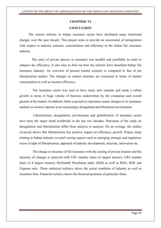 A STUDY OF THE IMPACT OF LIBERALIZATION ON THE INDIAN LIFE INSURANCE INDUSTRY
Page 45
CHAPTER- VI
CONCLUSION
The current reforms in Indian insurance sector have facilitated many functional
changes over the past decade. This project aims to provide an assessment of deregulation
with respect to industry scenario, concentration and efficiency in the Indian life insurance
industry.
The entry of private players in insurance was needful and justifiable in order to
enhance the efficiency. It also tries to find out how the reforms have benefited Indian life
insurance industry. An overview of present market scenario is compared to that of pre
liberalization market. The changes in market structure are examined in terms of market
concentration as well as insurers efficiency.
The insurance sector was seen to have many new entrants and made a robust
growth in terms of huge volume of business underwritten by the companies and overall
growth of the market. In addition, India is poised to experience major changes in its insurance
markets as insurers operate in an increasingly deregulated and liberalized environment.
Liberalization, deregulation, privatization and globalization of insurance sector
have been the major trend worldwide in the last two decades. Outcomes of the study on
deregulation and liberalization differ from analysis to analysis. On an average, the studies
reviewed shows that liberalization has positive impact on efficiency growth. Project study
relating to Indian industry covered varying aspects such as emerging strategic and regulatory
issues in light of liberalization, appraisal of industry development, structure, innovation etc.
The change in structure of life insurance with the coming of private insurers and the
intensity of changes is analyzed with CR1 (market share of largest insurer), CR4 (market
share of 4 largest insurer), Herfindahl Hirschman index (HHI) as well as ROA, ROE and
Expense ratio. These statistical technics shows the actual condition of industry as well as
insurance firm. Financial technics shows the financial positions of particular firms.
 