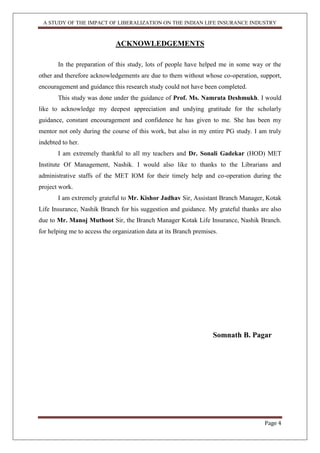 A STUDY OF THE IMPACT OF LIBERALIZATION ON THE INDIAN LIFE INSURANCE INDUSTRY
Page 4
ACKNOWLEDGEMENTS
In the preparation of this study, lots of people have helped me in some way or the
other and therefore acknowledgements are due to them without whose co-operation, support,
encouragement and guidance this research study could not have been completed.
This study was done under the guidance of Prof. Ms. Namrata Deshmukh. I would
like to acknowledge my deepest appreciation and undying gratitude for the scholarly
guidance, constant encouragement and confidence he has given to me. She has been my
mentor not only during the course of this work, but also in my entire PG study. I am truly
indebted to her.
I am extremely thankful to all my teachers and Dr. Sonali Gadekar (HOD) MET
Institute Of Management, Nashik. I would also like to thanks to the Librarians and
administrative staffs of the MET IOM for their timely help and co-operation during the
project work.
I am extremely grateful to Mr. Kishor Jadhav Sir, Assistant Branch Manager, Kotak
Life Insurance, Nashik Branch for his suggestion and guidance. My grateful thanks are also
due to Mr. Manoj Muthoot Sir, the Branch Manager Kotak Life Insurance, Nashik Branch.
for helping me to access the organization data at its Branch premises.
Somnath B. Pagar
 