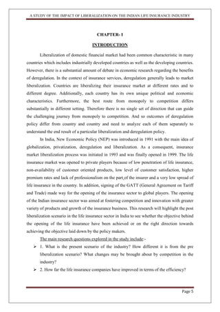 A STUDY OF THE IMPACT OF LIBERALIZATION ON THE INDIAN LIFE INSURANCE INDUSTRY
Page 5
CHAPTER- I
INTRODUCTION
Liberalization of domestic financial market had been common characteristic in many
countries which includes industrially developed countries as well as the developing countries.
However, there is a substantial amount of debate in economic research regarding the benefits
of deregulation. In the context of insurance services, deregulation generally leads to market
liberalization. Countries are liberalizing their insurance market at different rates and to
different degree. Additionally, each country has its own unique political and economic
characteristics. Furthermore, the best route from monopoly to competition differs
substantially in different setting. Therefore there is no single set of direction that can guide
the challenging journey from monopoly to competition. And so outcomes of deregulation
policy differ from country and country and need to analyze each of them separately to
understand the end result of a particular liberalization and deregulation policy.
In India, New Economic Policy (NEP) was introduced in 1991 with the main idea of
globalization, privatization, deregulation and liberalization. As a consequent, insurance
market liberalization process was initiated in 1993 and was finally opened in 1999. The life
insurance market was opened to private players because of low penetration of life insurance,
non-availability of customer oriented products, low level of customer satisfaction, higher
premium rates and lack of professionalism on the part of the insurer and a very low spread of
life insurance in the country. In addition, signing of the GATT (General Agreement on Tariff
and Trade) made way for the opening of the insurance sector to global players. The opening
of the Indian insurance sector was aimed at fostering competition and innovation with greater
variety of products and growth of the insurance business. This research will highlight the post
liberalization scenario in the life insurance sector in India to see whether the objective behind
the opening of the life insurance have been achieved or on the right direction towards
achieving the objective laid down by the policy makers.
The main research questions explored in the study include:-
 1. What is the present scenario of the industry? How different it is from the pre
liberalization scenario? What changes may be brought about by competition in the
industry?
 2. How far the life insurance companies have improved in terms of the efficiency?
 