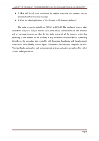 A STUDY OF THE IMPACT OF LIBERALIZATION ON THE INDIAN LIFE INSURANCE INDUSTRY
Page 6
 3. How did liberalization contributed in product innovation and customer service
parameters in life insurance industry?
 4. What are other implications of liberalization in life insurance industry?
The study covers the period from 2001-02 to 2012-13. The number of insurers taken
varies from analysis to analysis. In some cases, top 5 private sector(in terms of total premium
and net earnings) insurers are taken for the study instead of all the insurers, as the data
pertaining to new entrants are not available or may deteriorate the overall result. It primarily
depends on the secondary data available with Insurance Regulatory and Developmental
Authority of India (IRDA), Annual reports of respective life insurance companies in India.
Also text books, national as well as international articles and dailies are referred to collect
relevant and required data.
 