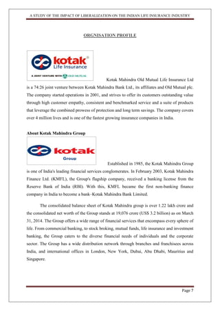 A STUDY OF THE IMPACT OF LIBERALIZATION ON THE INDIAN LIFE INSURANCE INDUSTRY
Page 7
ORGNISATION PROFILE
Kotak Mahindra Old Mutual Life Insurance Ltd
is a 74:26 joint venture between Kotak Mahindra Bank Ltd., its affiliates and Old Mutual plc.
The company started operations in 2001, and strives to offer its customers outstanding value
through high customer empathy, consistent and benchmarked service and a suite of products
that leverage the combined prowess of protection and long term savings. The company covers
over 4 million lives and is one of the fastest growing insurance companies in India.
About Kotak Mahindra Group
Established in 1985, the Kotak Mahindra Group
is one of India's leading financial services conglomerates. In February 2003, Kotak Mahindra
Finance Ltd. (KMFL), the Group's flagship company, received a banking license from the
Reserve Bank of India (RBI). With this, KMFL became the first non-banking finance
company in India to become a bank–Kotak Mahindra Bank Limited.
The consolidated balance sheet of Kotak Mahindra group is over 1.22 lakh crore and
the consolidated net worth of the Group stands at 19,076 crore (US$ 3.2 billion) as on March
31, 2014. The Group offers a wide range of financial services that encompass every sphere of
life. From commercial banking, to stock broking, mutual funds, life insurance and investment
banking, the Group caters to the diverse financial needs of individuals and the corporate
sector. The Group has a wide distribution network through branches and franchisees across
India, and international offices in London, New York, Dubai, Abu Dhabi, Mauritius and
Singapore.
Group
 