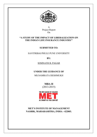 A
Project Report
On
“A STUDY OF THE IMPACT OF LIBERALIZATION ON
THE INDIAN LIFE INSURANCE INDUSTRY”
SUBMITTED TO:
SAVITRIBAI PHULE PUNE UNIVERSITY
BY:
SOMNATH B. PAGAR
UNDER THE GUIDANCE OF
MS.NAMRATA DESHMUKH
MBA II
(2013-2015)
MET‟S INSTITUTE OF MANAGEMENT
NASHIK, MAHARASHTRA, INDIA - 422003.
 