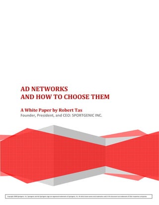  
                      
                                                                            




                     AD NETWORKS  
                     AND HOW TO CHOOSE THEM 
                      
                     A White Paper by Robert Tas 
                     Founder, President, and CEO: SPORTGENIC INC. 
                      




Copyright 2008 Sportgenic. Inc. Sportgenic and the Sportgenic logo are registered trademarks of Sportgenic, Inc. All other brand names and trademarks used in this document are trademarks of their respective companies.
 