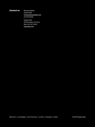 i
Contact us Margaret Molloy
Global CMO
mmolloy@siegelgale.com
212.453.0400
Siegel+Gale
195 Broadway, 17th Floor
New York, NY 10007
siegelgale.com
New York | Los Angeles | San Francisco | London | Shanghai | Dubai © 2018 Siegel+Gale
 