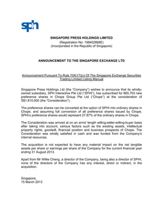 SINGAPORE PRESS HOLDINGS LIMITED
                          (Registration No: 198402868E)
                    (Incorporated in the Republic of Singapore)



            ANNOUNCEMENT TO THE SINGAPORE EXCHANGE LTD



Announcement Pursuant To Rule 704(17)(c) Of The Singapore Exchange Securities
                       Trading Limited Listing Manual


Singapore Press Holdings Ltd (the “Company”) wishes to announce that its wholly-
owned subsidiary, SPH Interactive Pte Ltd (“SPHI”), has subscribed for 865,703 new
preference shares in Chope Group Pte Ltd (“Chope”) at the consideration of
S$1,810,000 (the “Consideration”).

The preference shares can be converted at the option of SPHI into ordinary shares in
Chope, and assuming full conversion of all preference shares issued by Chope,
SPHI’s preference shares would represent 27.87% of the ordinary shares in Chope.

The Consideration was arrived at on an arms' length willing-seller-willing-buyer basis
after taking into account, various factors such as the existing assets, intellectual
property rights, goodwill, financial position and business prospects of Chope. The
Consideration was wholly satisfied in cash and was funded from the Company's
internal resources.

The acquisition is not expected to have any material impact on the net tangible
assets per share or earnings per share of the Company for the current financial year
ending 31 August 2013.

Apart from Mr Willie Cheng, a director of the Company, being also a director of SPHI,
none of the directors of the Company has any interest, direct or indirect, in the
acquisition.


Singapore,
15 March 2013
 