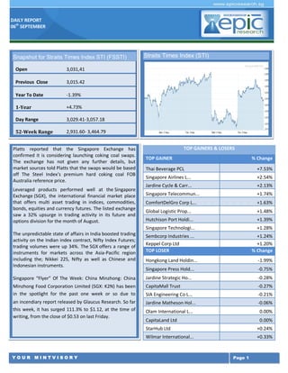 DAILY REPORT
06th
SEPTEMBER
Y O U R M I N T V I S O R Y Page 1
Platts reported that the Singapore Exchange has
confirmed it is considering launching coking coal swaps.
The exchange has not given any further details, but
market sources told Platts that the swaps would be based
off The Steel Index’s premium hard coking coal FOB
Australia reference price.
Leveraged products performed well at the Singapore
Exchange (SGX), the international financial market place
that offers multi asset trading in indices, commodities,
bonds, equities and currency futures. The listed exchange
saw a 32% upsurge in trading activity in its future and
options division for the month of August.
The unpredictable state of affairs in India boosted trading
activity on the Indian index contract, Nifty Index Futures;
trading volumes were up 34%. The SGX offers a range of
instruments for markets across the Asia-Pacific region
including the; Nikkei 225, Nifty as well as Chinese and
Indonesian instruments.
Singapore “Flyer” Of The Week: China Minzhong: China
Minzhong Food Corporation Limited (SGX: K2N) has been
in the spotlight for the past one week or so due to
an incendiary report released by Glaucus Research. So far
this week, it has surged 111.3% to $1.12, at the time of
writing, from the close of $0.53 on last Friday.
TOP GAINERS & LOSERS
TOP GAINER % Change
Thai Beverage PCL +7.53%
Singapore Airlines L... +2.54%
Jardine Cycle & Carr... +2.13%
Singapore Telecommun... +1.74%
ComfortDelGro Corp L... +1.63%
Global Logistic Prop... +1.48%
Hutchison Port Holdi... +1.39%
Singapore Technologi... +1.28%
Sembcorp Industries ... +1.24%
Keppel Corp Ltd +1.20%
TOP LOSER % Change
Hongkong Land Holdin... -1.99%
Singapore Press Hold... -0.75%
Jardine Strategic Ho... -0.28%
CapitaMall Trust -0.27%
SIA Engineering Co L... -0.21%
Jardine Matheson Hol... -0.06%
Olam International L... 0.00%
CapitaLand Ltd 0.00%
StarHub Ltd +0.24%
Wilmar International... +0.33%
Snapshot for Straits Times Index STI (FSSTI)
Open 3,031,41
Previous Close 3,015.42
Year To Date -1.39%
1-Year +4.73%
Day Range 3,029.41-3,057.18
52-Week Range 2,931.60- 3,464.79
Straits Times Index (STI)
 