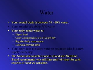 Water 
• Your overall body is between 70 - 80% water. 
• Your muscles are about 75% water 
• Your body needs water to: 
– Digest food 
– Carry waste products out of your body 
– Regulate body temperature 
– Lubricate moving parts 
• Your body does not store water so you must take in a new 
supply every day. 
• The National Research Council’s Food and Nutrition 
Board recommends one milliliter (ml) of water for each 
calories of food we consume. 
 