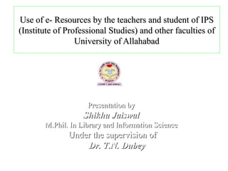 Use of e- Resources by the teachers and student of IPS
(Institute of Professional Studies) and other faculties of
                 University of Allahabad




                    Presentation by
                   Shikha Jaiswal
       M.Phil. In Library and Information Science
              Under the supervision of
                  Dr. T.N. Dubey
 