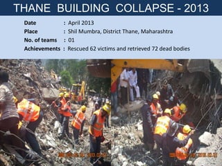 Date : April 2013
Place : Shil Mumbra, District Thane, Maharashtra
No. of teams : 01
Achievements : Rescued 62 victims and retrieved 72 dead bodies
THANE BUILDING COLLAPSE - 2013
 