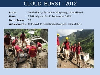 Places : Sunderbani, J & K and Rudraprayag, Uttarakhand
Dates : 27-28 July and 14-21 September 2012
No. of Teams : 02
Achievements : Retrieved 11 dead bodies trapped inside debris
CLOUD BURST - 2012
 