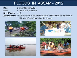 Date : June-October 2012
Place : 12 districts of Assam
No. of Teams : 16
Achievements : 32,207 victims evacuated/rescued, 13 dead bodies retrieved &
191 tons of relief materials distributed
FLOODS IN ASSAM - 2012
 