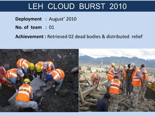 Deployment : August’ 2010
No. of team : 01
Achievement : Retrieved 02 dead bodies & distributed relief
LEH CLOUD BURST 2010
 