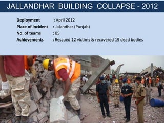 Deployment : April 2012
Place of incident : Jalandhar (Punjab)
No. of teams : 05
Achievements : Rescued 12 victims & recovered 19 dead bodies
JALLANDHAR BUILDING COLLAPSE - 2012
 