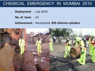 Deployment : July 2010
No. of team : 01
Achievement : Neutralized 835 chlorine cylinders
CHEMICAL EMERGENCY IN MUMBAI 2010
 