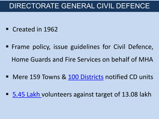  Created in 1962
 Frame policy, issue guidelines for Civil Defence,
Home Guards and Fire Services on behalf of MHA
 Mere 159 Towns & 100 Districts notified CD units
 5.45 Lakh volunteers against target of 13.08 lakh
DIRECTORATE GENERAL CIVIL DEFENCE
 