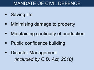  Saving life
 Minimising damage to property
 Maintaining continuity of production
 Public confidence building
 Disaster Management
(included by C.D. Act, 2010)
MANDATE OF CIVIL DEFENCE
 