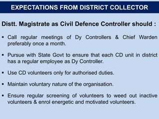 Distt. Magistrate as Civil Defence Controller should :
 Call regular meetings of Dy Controllers & Chief Warden
preferably once a month.
 Pursue with State Govt to ensure that each CD unit in district
has a regular employee as Dy Controller.
 Use CD volunteers only for authorised duties.
 Maintain voluntary nature of the organisation.
 Ensure regular screening of volunteers to weed out inactive
volunteers & enrol energetic and motivated volunteers.
EXPECTATIONS FROM DISTRICT COLLECTOR
 