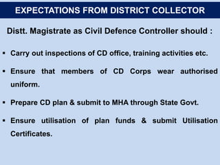 Distt. Magistrate as Civil Defence Controller should :
 Carry out inspections of CD office, training activities etc.
 Ensure that members of CD Corps wear authorised
uniform.
 Prepare CD plan & submit to MHA through State Govt.
 Ensure utilisation of plan funds & submit Utilisation
Certificates.
EXPECTATIONS FROM DISTRICT COLLECTOR
 