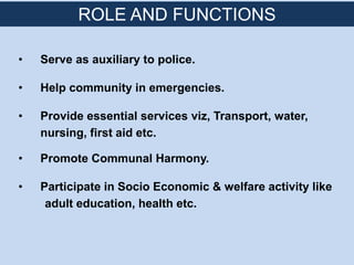 • Serve as auxiliary to police.
• Help community in emergencies.
• Provide essential services viz, Transport, water,
nursing, first aid etc.
• Promote Communal Harmony.
• Participate in Socio Economic & welfare activity like
adult education, health etc.
ROLE AND FUNCTIONS
 