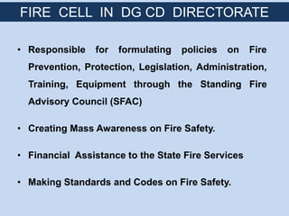 • Responsible for formulating policies on Fire
Prevention, Protection, Legislation, Administration,
Training, Equipment through the Standing Fire
Advisory Council (SFAC)
• Creating Mass Awareness on Fire Safety.
• Financial Assistance to the State Fire Services
• Making Standards and Codes on Fire Safety.
FIRE CELL IN DG CD DIRECTORATE
 
