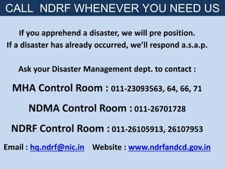If you apprehend a disaster, we will pre position.
If a disaster has already occurred, we’ll respond a.s.a.p.
Ask your Disaster Management dept. to contact :
MHA Control Room : 011-23093563, 64, 66, 71
NDMA Control Room : 011-26701728
NDRF Control Room : 011-26105913, 26107953
Email : hq.ndrf@nic.in Website : www.ndrfandcd.gov.in
CALL NDRF WHENEVER YOU NEED US
 