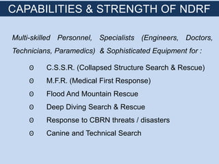 Multi-skilled Personnel, Specialists (Engineers, Doctors,
Technicians, Paramedics) & Sophisticated Equipment for :
ʘ C.S.S.R. (Collapsed Structure Search & Rescue)
ʘ M.F.R. (Medical First Response)
ʘ Flood And Mountain Rescue
ʘ Deep Diving Search & Rescue
ʘ Response to CBRN threats / disasters
ʘ Canine and Technical Search
CAPABILITIES & STRENGTH OF NDRF
 