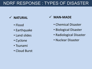  NATURAL
• Flood
• Earthquake
• Land slides
• Cyclone
• Tsunami
• Cloud Burst
 MAN-MADE
• Chemical Disaster
• Biological Disaster
• Radiological Disaster
• Nuclear Disaster
NDRF RESPONSE : TYPES OF DISASTER
 
