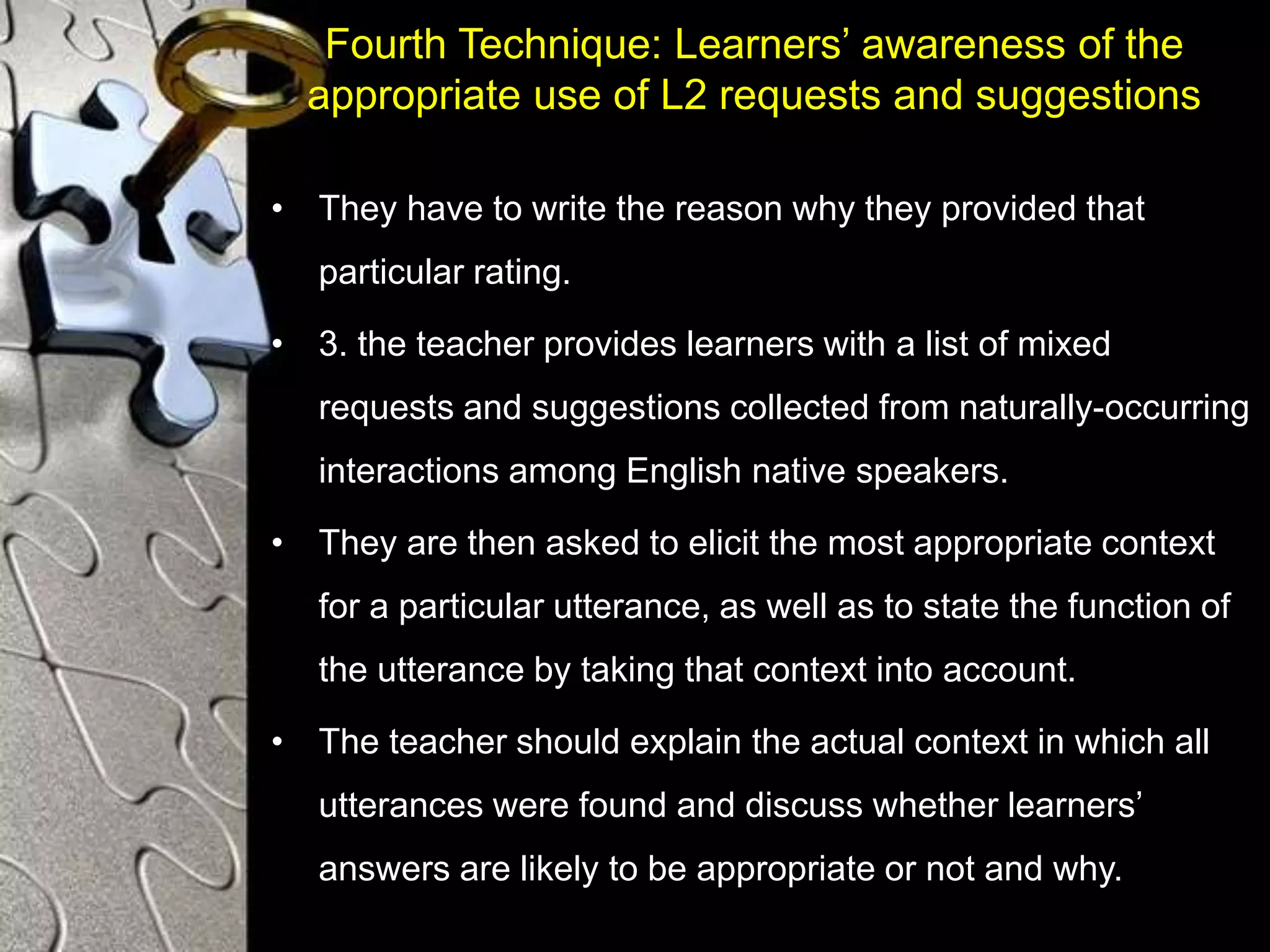 Fourth Technique: Learners’ awareness of the
appropriate use of L2 requests and suggestions
• They have to write the reason why they provided that
particular rating.
• 3. the teacher provides learners with a list of mixed
requests and suggestions collected from naturally-occurring
interactions among English native speakers.
• They are then asked to elicit the most appropriate context
for a particular utterance, as well as to state the function of
the utterance by taking that context into account.
• The teacher should explain the actual context in which all
utterances were found and discuss whether learners’
answers are likely to be appropriate or not and why.
 