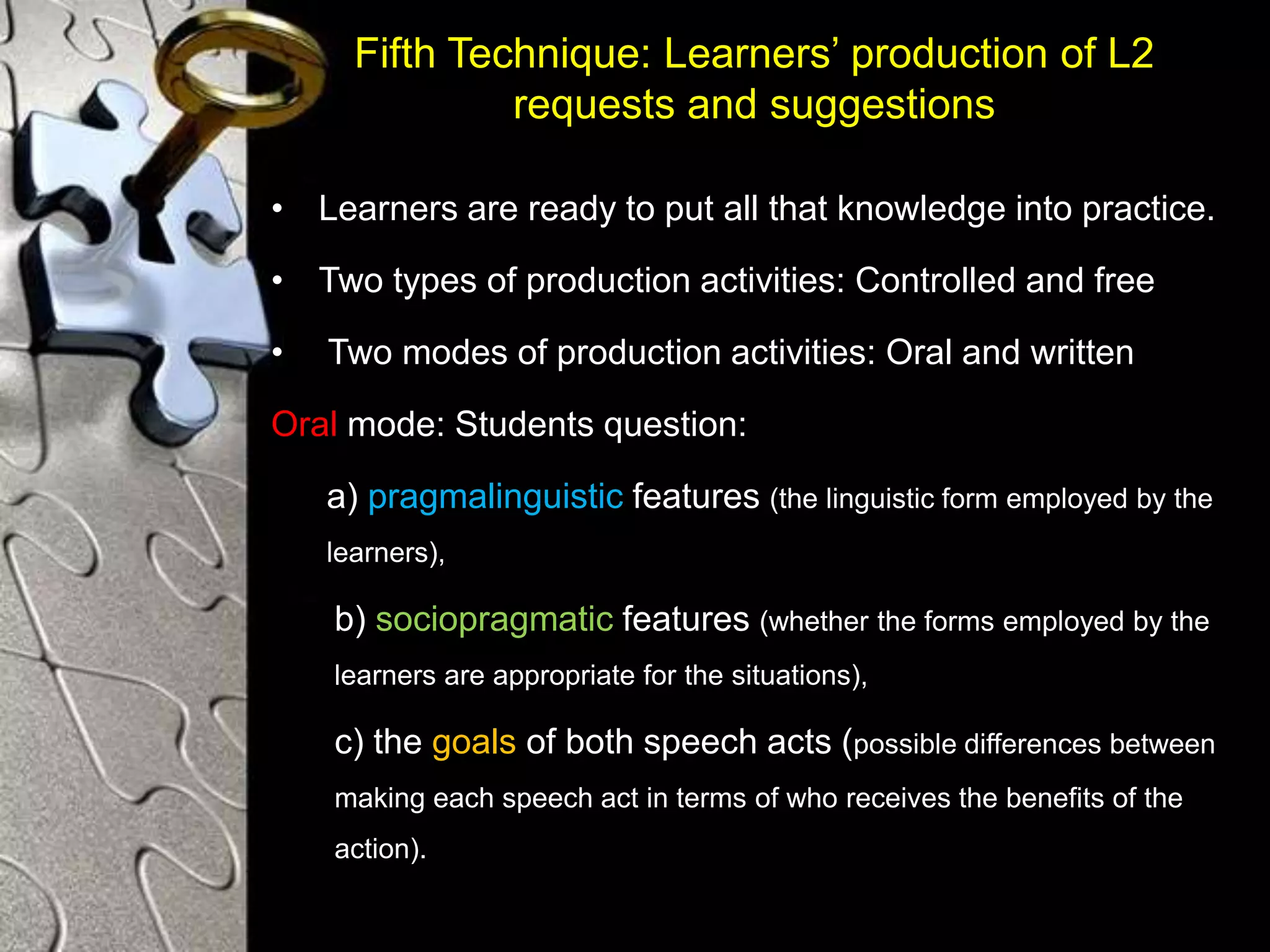 Fifth Technique: Learners’ production of L2
requests and suggestions
• Learners are ready to put all that knowledge into practice.
• Two types of production activities: Controlled and free
• Two modes of production activities: Oral and written
Oral mode: Students question:
a) pragmalinguistic features (the linguistic form employed by the
learners),
b) sociopragmatic features (whether the forms employed by the
learners are appropriate for the situations),
c) the goals of both speech acts (possible differences between
making each speech act in terms of who receives the benefits of the
action).
 