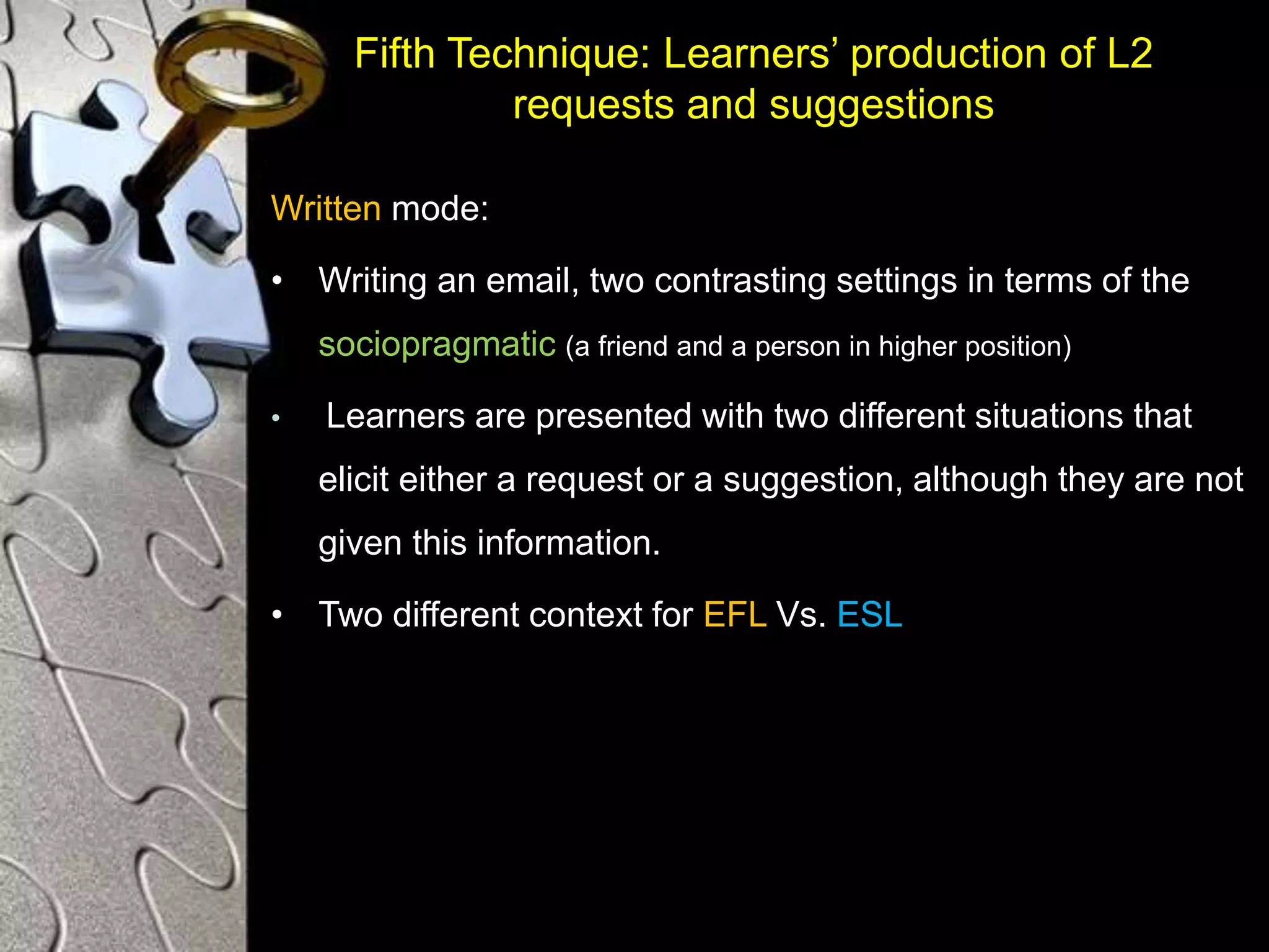 Fifth Technique: Learners’ production of L2
requests and suggestions
Written mode:
• Writing an email, two contrasting settings in terms of the
sociopragmatic (a friend and a person in higher position)
• Learners are presented with two different situations that
elicit either a request or a suggestion, although they are not
given this information.
• Two different context for EFL Vs. ESL
 