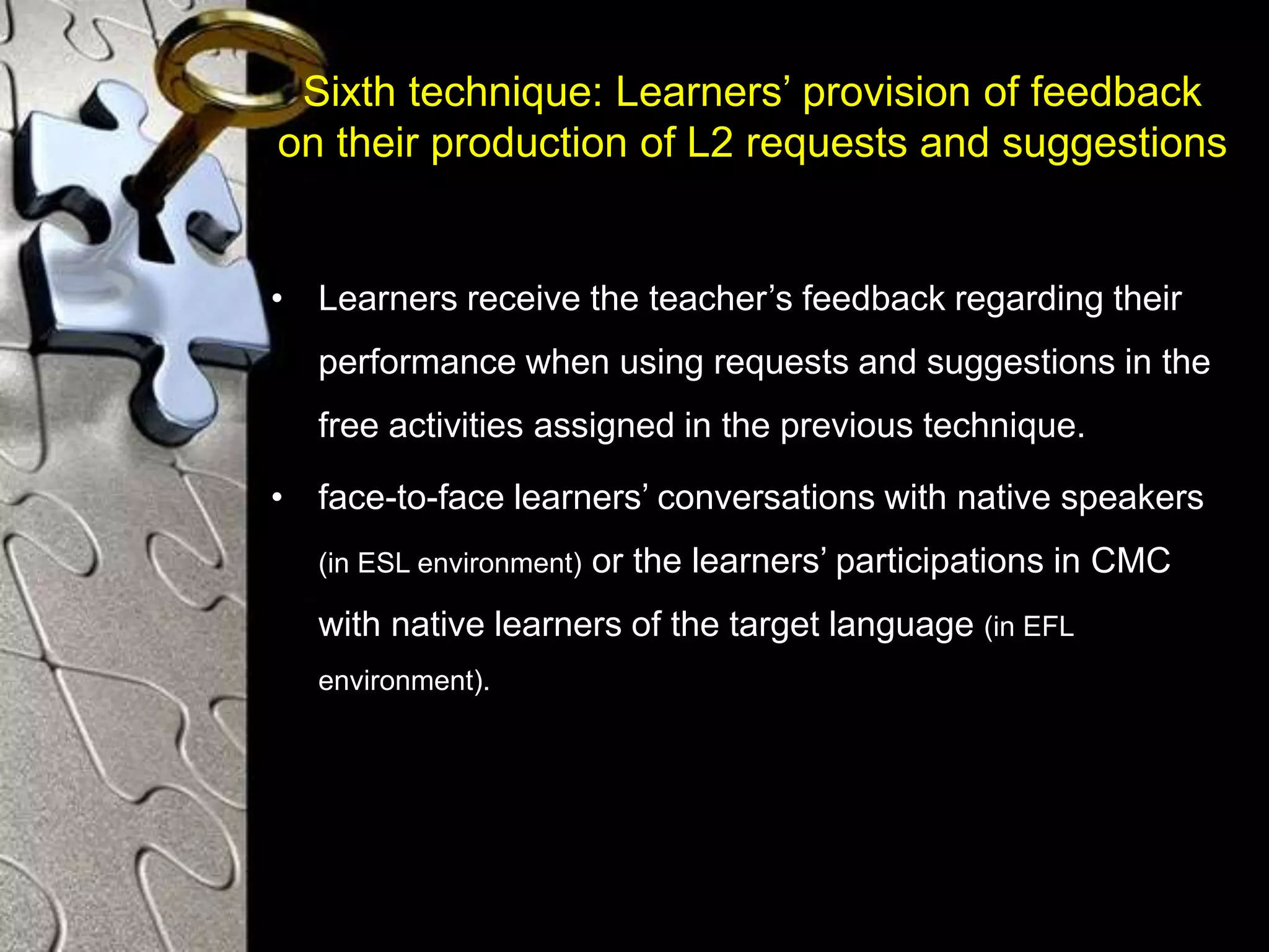 Sixth technique: Learners’ provision of feedback
on their production of L2 requests and suggestions
• Learners receive the teacher’s feedback regarding their
performance when using requests and suggestions in the
free activities assigned in the previous technique.
• face-to-face learners’ conversations with native speakers
(in ESL environment) or the learners’ participations in CMC
with native learners of the target language (in EFL
environment).
 