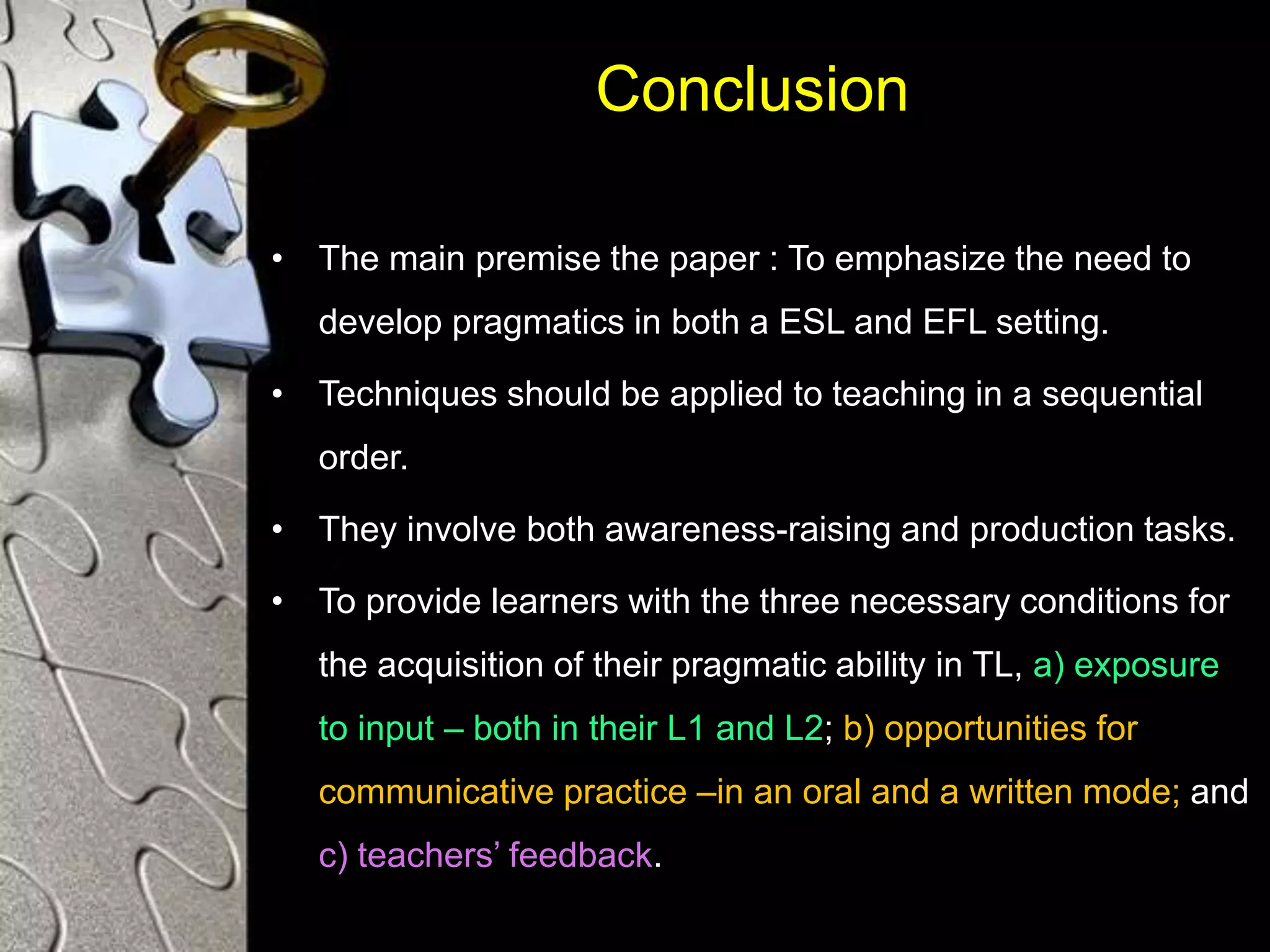 Conclusion
• The main premise the paper : To emphasize the need to
develop pragmatics in both a ESL and EFL setting.
• Techniques should be applied to teaching in a sequential
order.
• They involve both awareness-raising and production tasks.
• To provide learners with the three necessary conditions for
the acquisition of their pragmatic ability in TL, a) exposure
to input – both in their L1 and L2; b) opportunities for
communicative practice –in an oral and a written mode; and
c) teachers’ feedback.
 