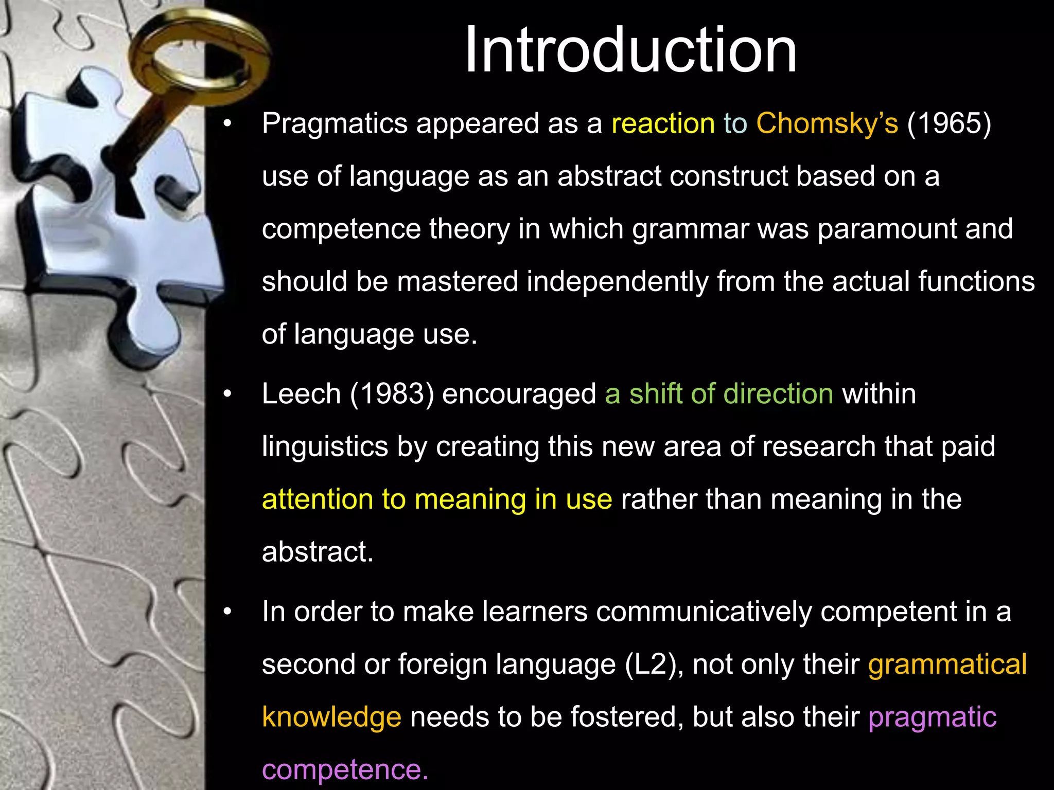 Introduction
• Pragmatics appeared as a reaction to Chomsky’s (1965)
use of language as an abstract construct based on a
competence theory in which grammar was paramount and
should be mastered independently from the actual functions
of language use.
• Leech (1983) encouraged a shift of direction within
linguistics by creating this new area of research that paid
attention to meaning in use rather than meaning in the
abstract.
• In order to make learners communicatively competent in a
second or foreign language (L2), not only their grammatical
knowledge needs to be fostered, but also their pragmatic
competence.
 