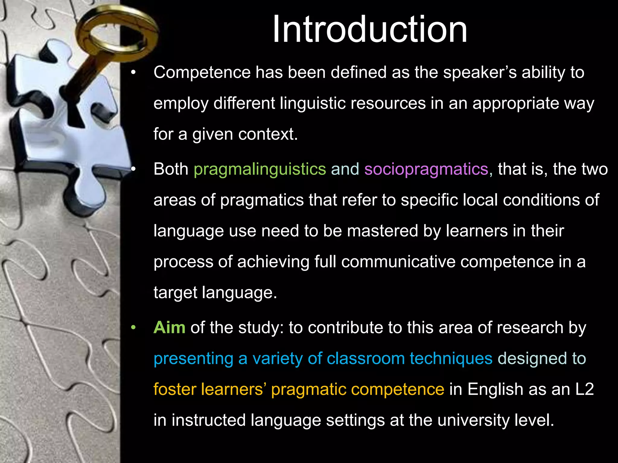 Introduction
• Competence has been defined as the speaker’s ability to
employ different linguistic resources in an appropriate way
for a given context.
• Both pragmalinguistics and sociopragmatics, that is, the two
areas of pragmatics that refer to specific local conditions of
language use need to be mastered by learners in their
process of achieving full communicative competence in a
target language.
• Aim of the study: to contribute to this area of research by
presenting a variety of classroom techniques designed to
foster learners’ pragmatic competence in English as an L2
in instructed language settings at the university level.
 