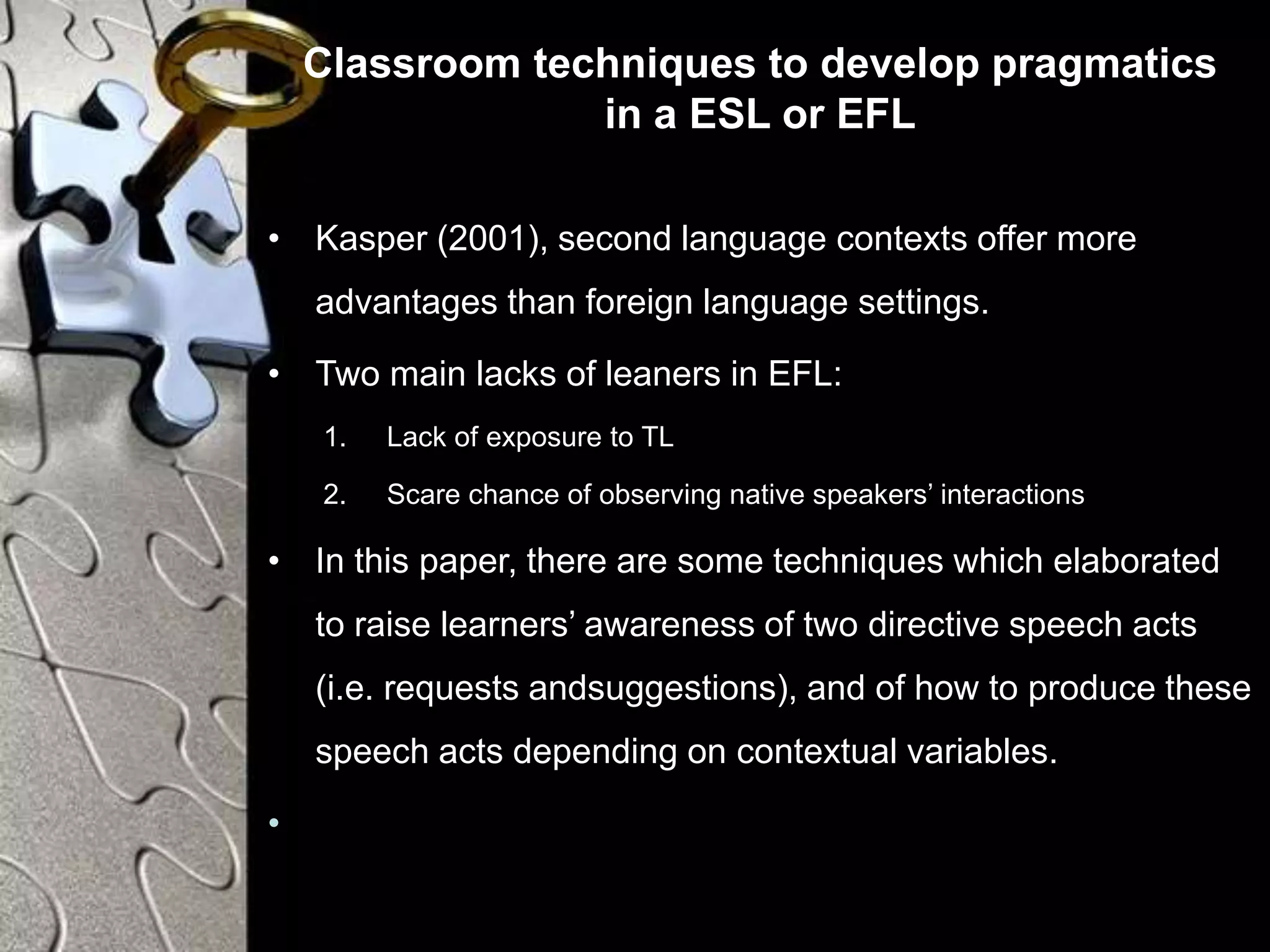 Classroom techniques to develop pragmatics
in a ESL or EFL
• Kasper (2001), second language contexts offer more
advantages than foreign language settings.
• Two main lacks of leaners in EFL:
1. Lack of exposure to TL
2. Scare chance of observing native speakers’ interactions
• In this paper, there are some techniques which elaborated
to raise learners’ awareness of two directive speech acts
(i.e. requests andsuggestions), and of how to produce these
speech acts depending on contextual variables.
•
 