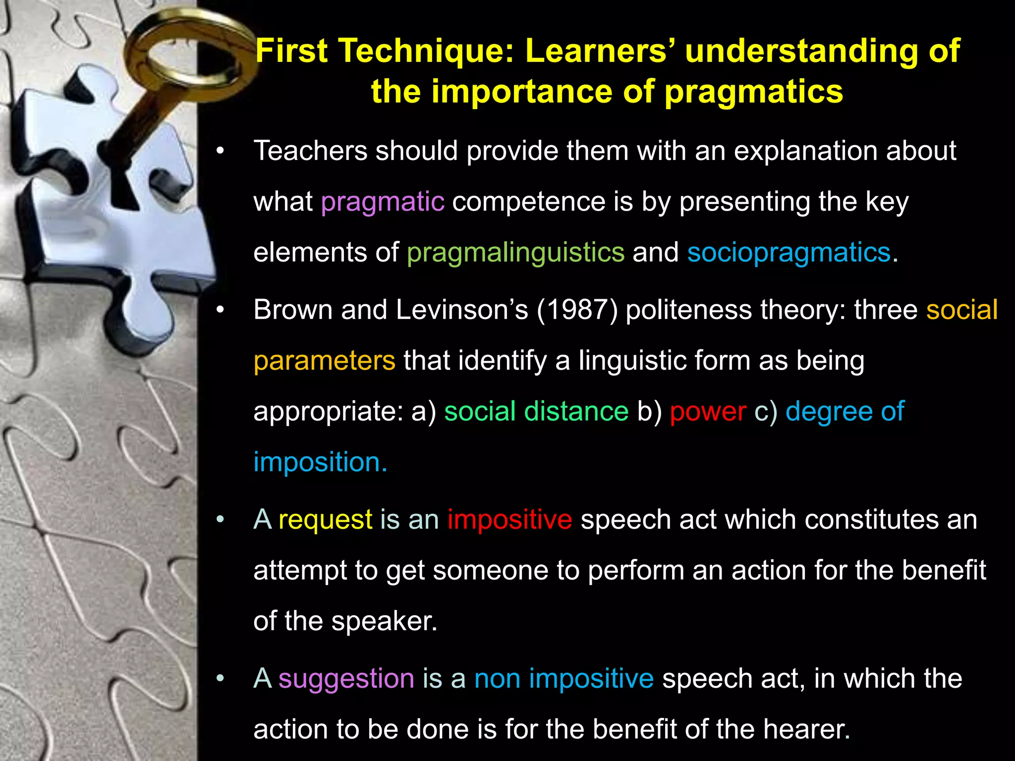 First Technique: Learners’ understanding of
the importance of pragmatics
• Teachers should provide them with an explanation about
what pragmatic competence is by presenting the key
elements of pragmalinguistics and sociopragmatics.
• Brown and Levinson’s (1987) politeness theory: three social
parameters that identify a linguistic form as being
appropriate: a) social distance b) power c) degree of
imposition.
• A request is an impositive speech act which constitutes an
attempt to get someone to perform an action for the benefit
of the speaker.
• A suggestion is a non impositive speech act, in which the
action to be done is for the benefit of the hearer.
 
