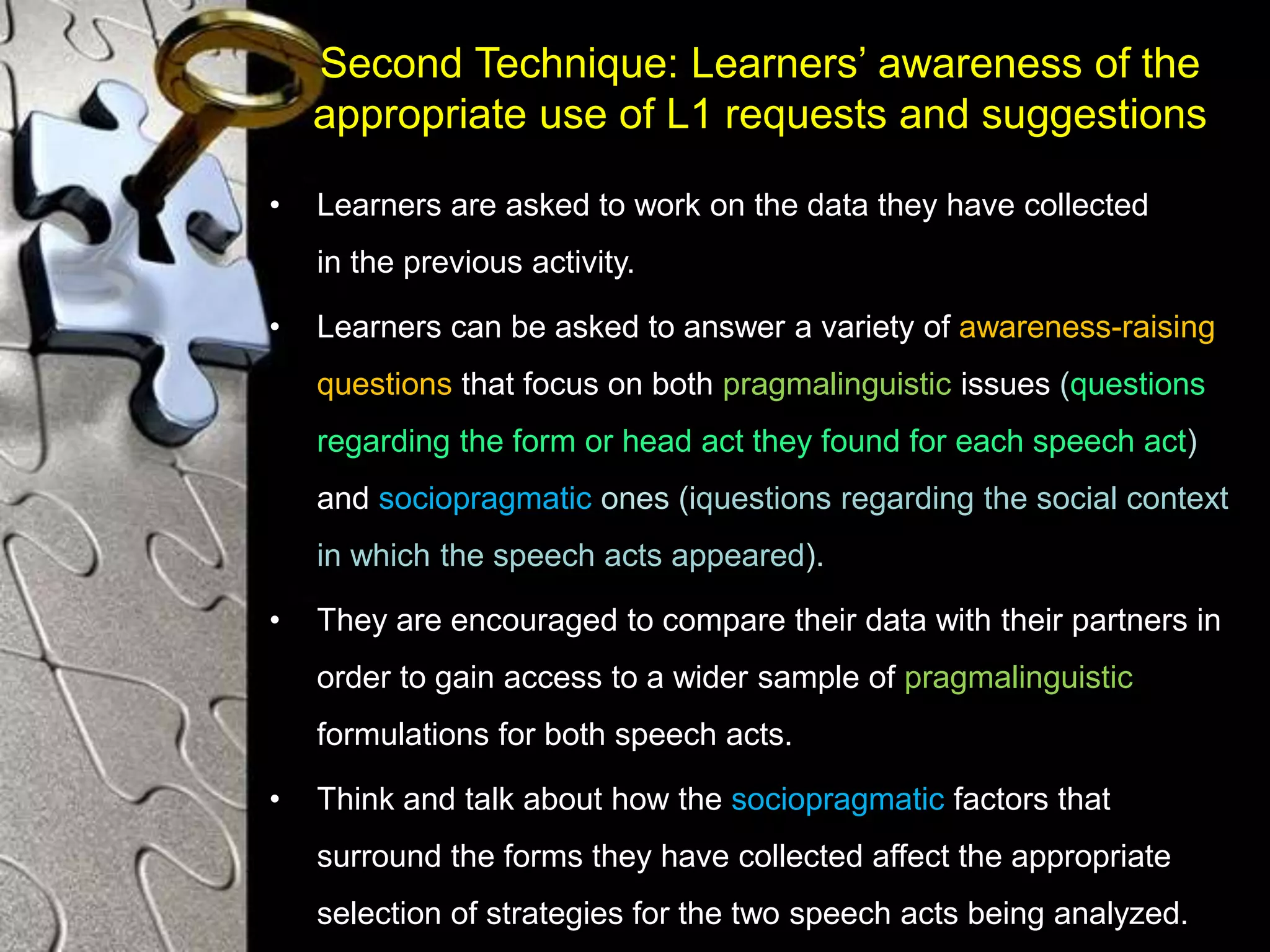Second Technique: Learners’ awareness of the
appropriate use of L1 requests and suggestions
• Learners are asked to work on the data they have collected
in the previous activity.
• Learners can be asked to answer a variety of awareness-raising
questions that focus on both pragmalinguistic issues (questions
regarding the form or head act they found for each speech act)
and sociopragmatic ones (iquestions regarding the social context
in which the speech acts appeared).
• They are encouraged to compare their data with their partners in
order to gain access to a wider sample of pragmalinguistic
formulations for both speech acts.
• Think and talk about how the sociopragmatic factors that
surround the forms they have collected affect the appropriate
selection of strategies for the two speech acts being analyzed.
 