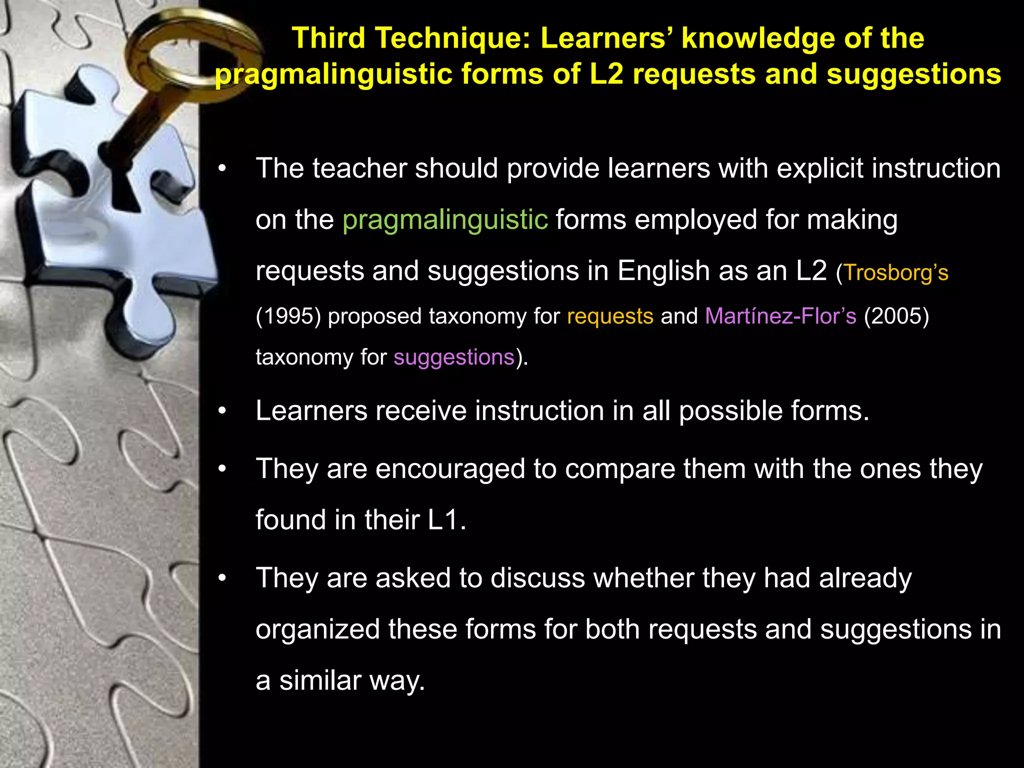 Third Technique: Learners’ knowledge of the
pragmalinguistic forms of L2 requests and suggestions
• The teacher should provide learners with explicit instruction
on the pragmalinguistic forms employed for making
requests and suggestions in English as an L2 (Trosborg’s
(1995) proposed taxonomy for requests and Martínez-Flor’s (2005)
taxonomy for suggestions).
• Learners receive instruction in all possible forms.
• They are encouraged to compare them with the ones they
found in their L1.
• They are asked to discuss whether they had already
organized these forms for both requests and suggestions in
a similar way.
 