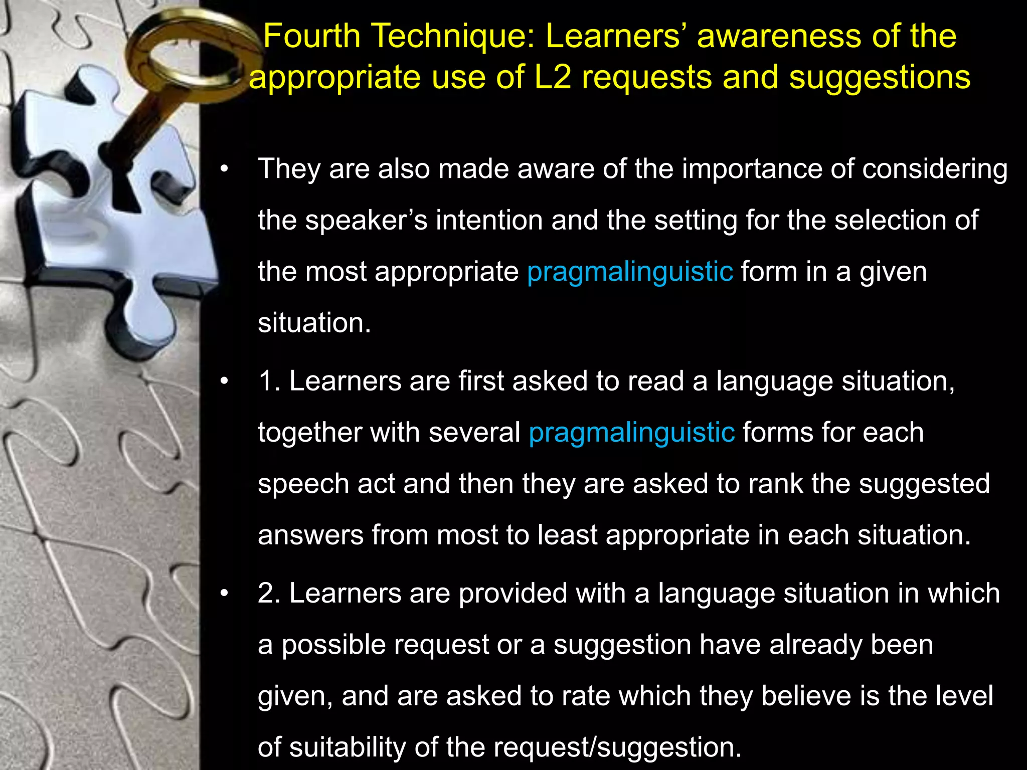 Fourth Technique: Learners’ awareness of the
appropriate use of L2 requests and suggestions
• They are also made aware of the importance of considering
the speaker’s intention and the setting for the selection of
the most appropriate pragmalinguistic form in a given
situation.
• 1. Learners are first asked to read a language situation,
together with several pragmalinguistic forms for each
speech act and then they are asked to rank the suggested
answers from most to least appropriate in each situation.
• 2. Learners are provided with a language situation in which
a possible request or a suggestion have already been
given, and are asked to rate which they believe is the level
of suitability of the request/suggestion.
 
