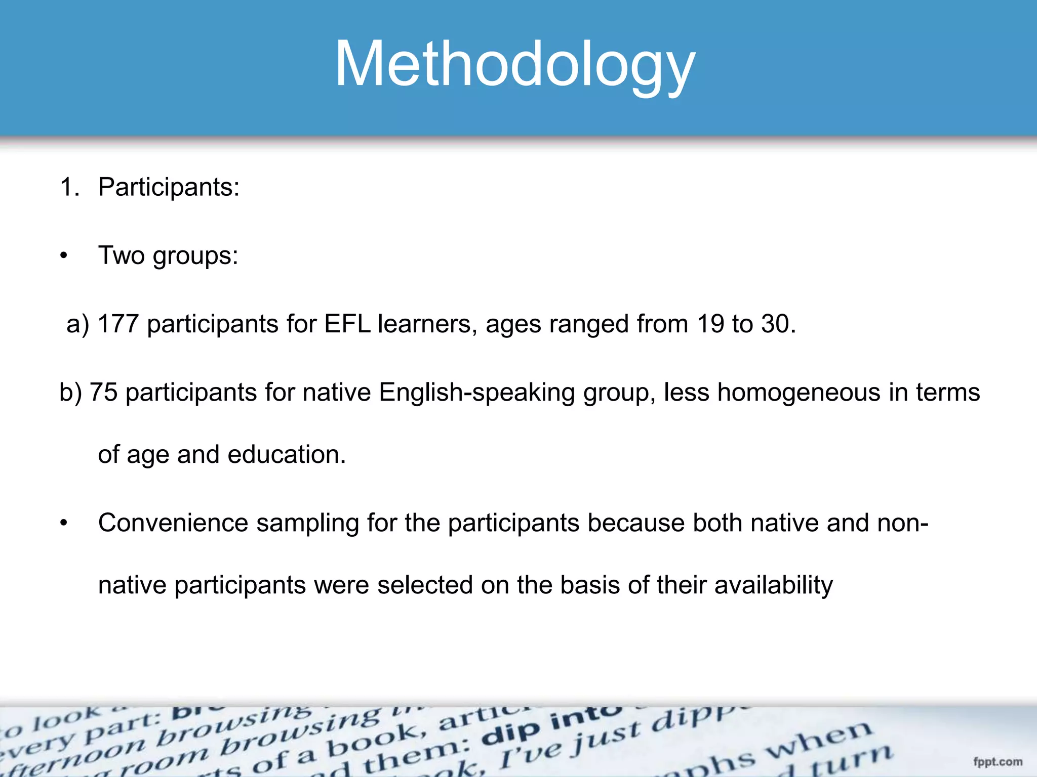 Methodology
1. Participants:
• Two groups:
a) 177 participants for EFL learners, ages ranged from 19 to 30.
b) 75 participants for native English-speaking group, less homogeneous in terms
of age and education.
• Convenience sampling for the participants because both native and non-
native participants were selected on the basis of their availability
 