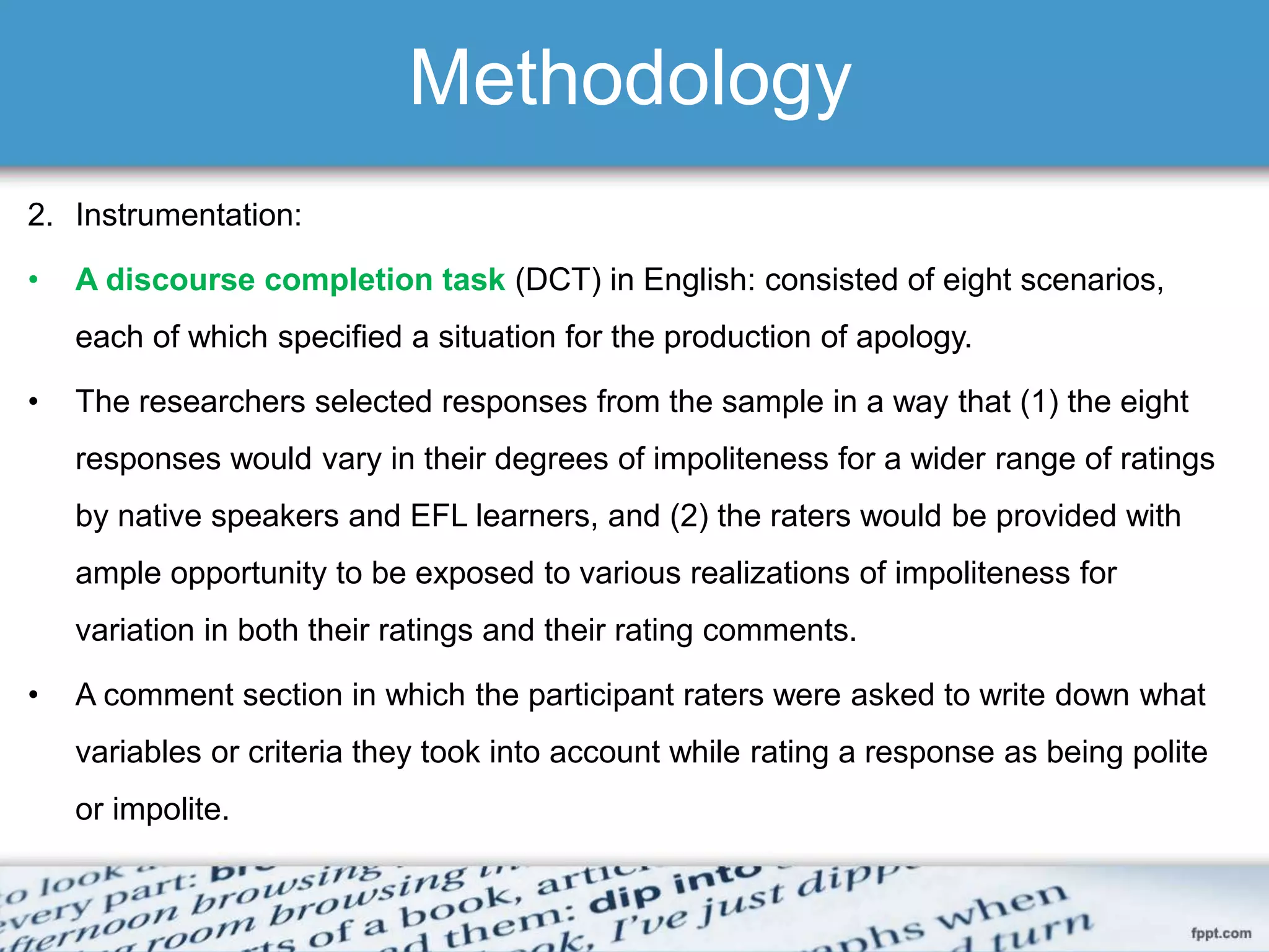 Methodology
2. Instrumentation:
• A discourse completion task (DCT) in English: consisted of eight scenarios,
each of which specified a situation for the production of apology.
• The researchers selected responses from the sample in a way that (1) the eight
responses would vary in their degrees of impoliteness for a wider range of ratings
by native speakers and EFL learners, and (2) the raters would be provided with
ample opportunity to be exposed to various realizations of impoliteness for
variation in both their ratings and their rating comments.
• A comment section in which the participant raters were asked to write down what
variables or criteria they took into account while rating a response as being polite
or impolite.
 