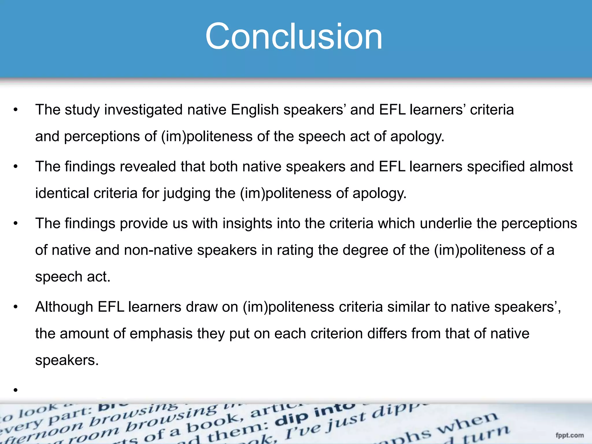 Conclusion
• The study investigated native English speakers’ and EFL learners’ criteria
and perceptions of (im)politeness of the speech act of apology.
• The findings revealed that both native speakers and EFL learners specified almost
identical criteria for judging the (im)politeness of apology.
• The findings provide us with insights into the criteria which underlie the perceptions
of native and non-native speakers in rating the degree of the (im)politeness of a
speech act.
• Although EFL learners draw on (im)politeness criteria similar to native speakers’,
the amount of emphasis they put on each criterion differs from that of native
speakers.
•
 