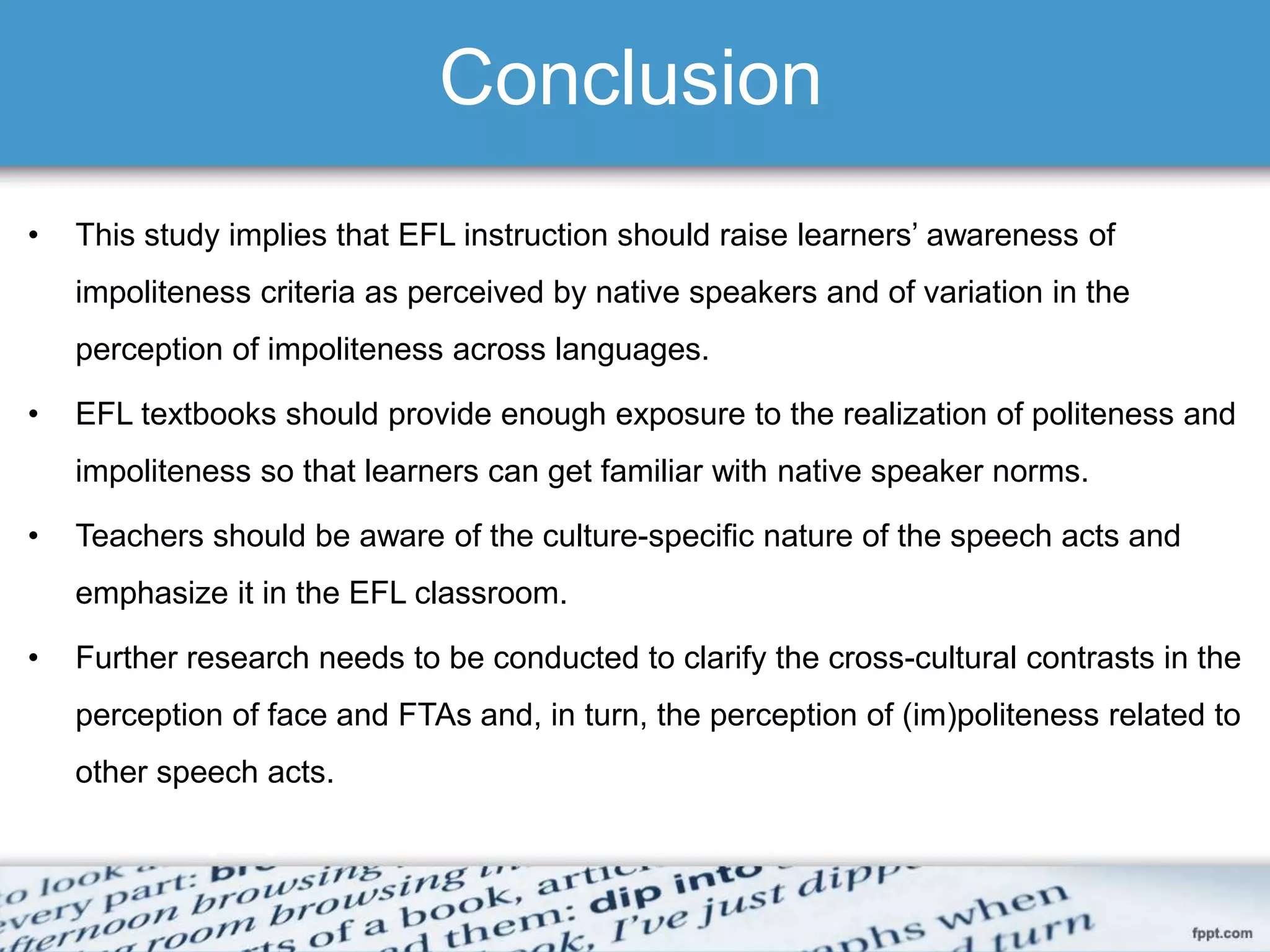 Conclusion
• This study implies that EFL instruction should raise learners’ awareness of
impoliteness criteria as perceived by native speakers and of variation in the
perception of impoliteness across languages.
• EFL textbooks should provide enough exposure to the realization of politeness and
impoliteness so that learners can get familiar with native speaker norms.
• Teachers should be aware of the culture-specific nature of the speech acts and
emphasize it in the EFL classroom.
• Further research needs to be conducted to clarify the cross-cultural contrasts in the
perception of face and FTAs and, in turn, the perception of (im)politeness related to
other speech acts.
 